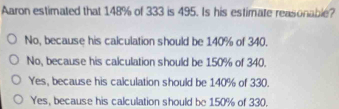 Aaron estimated that 148% of 333 is 495. Is his estimate reasonable?
No, because his calculation should be 140% of 340.
No, because his calculation should be 150% of 340.
Yes, because his calculation should be 140% of 330.
Yes, because his calculation should be 150% of 330.