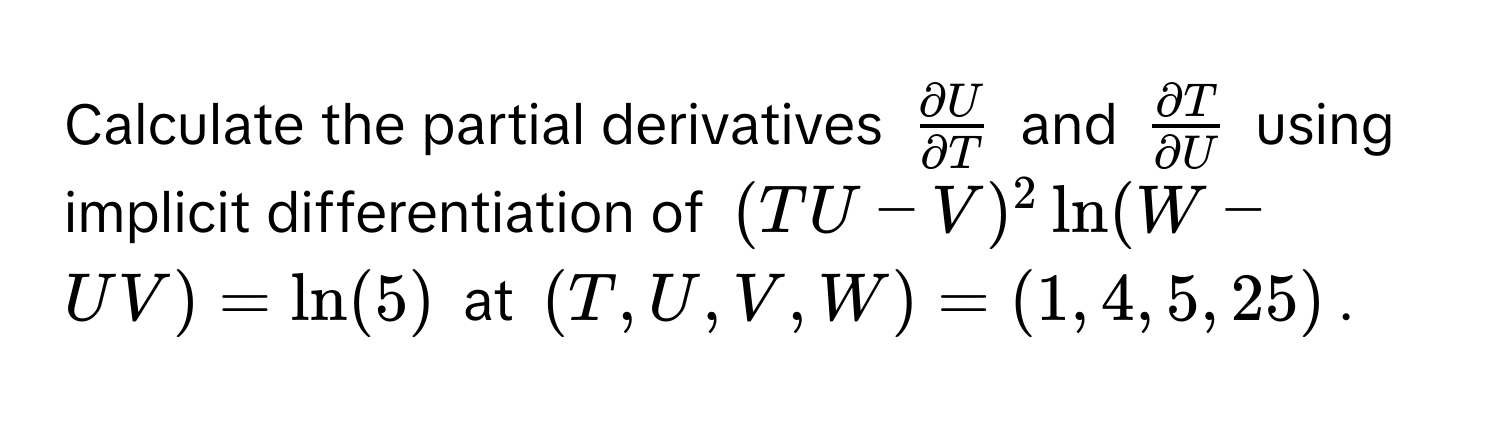 Calculate the partial derivatives $ partial U/partial T $ and $ partial T/partial U $ using implicit differentiation of $(TU-V)^2ln (W-UV)=ln (5)$ at $(T,U,V,W)=(1,4,5,25)$.