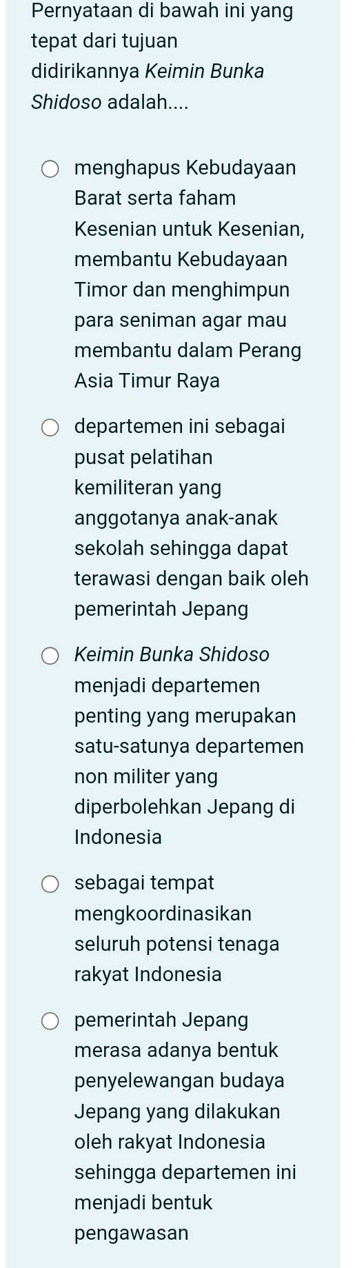 Pernyataan di bawah ini yang
tepat dari tujuan
didirikannya Keimin Bunka
Shidoso adalah....
menghapus Kebudayaan
Barat serta faham
Kesenian untuk Kesenian,
membantu Kebudayaan
Timor dan menghimpun
para seniman agar mau
membantu dalam Perang
Asia Timur Raya
departemen ini sebagai
pusat pelatihan
kemiliteran yang
anggotanya anak-anak
sekolah sehingga dapat
terawasi dengan baik oleh
pemerintah Jepang
Keimin Bunka Shidoso
menjadi departemen
penting yang merupakan
satu-satunya departemen
non militer yang
diperbolehkan Jepang di
Indonesia
sebagai tempat
mengkoordinasikan
seluruh potensi tenaga
rakyat Indonesia
pemerintah Jepang
merasa adanya bentuk
penyelewangan budaya
Jepang yang dilakukan
oleh rakyat Indonesia
sehingga departemen ini
menjadi bentuk
pengawasan