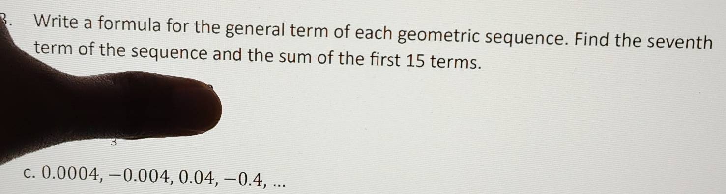 Write a formula for the general term of each geometric sequence. Find the seventh 
term of the sequence and the sum of the first 15 terms. 
3 
c. 0.0004, −0.004, 0.04, −0.4, ...