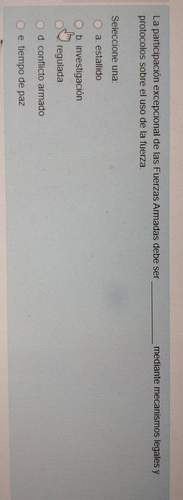 La participación excepcional de las Fuerzas Armadas debe ser_ mediante mecanismos legales y
protocolos sobre el uso de la fuerza.
Seleccione una:
a. estallido
b. investigación
regulada
d. conflicto armado
e. tiempo de paz