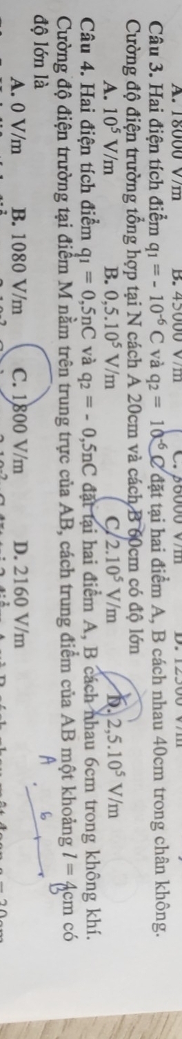 A. 18000 V/m B. 45000 V/m C. β6000 v/m
Câu 3. Hai điện tích điểm q_1=-10^(-6)C và q_2=10^(-6)C đặt tại hai điểm A, B cách nhau 40cm trong chân không.
Cường độ điện trường tổng hợp tại N cách A 20cm và cách B 60cm có độ lớn
A. 10^5V/m B. 0,5.10^5V/m C/ 2.10^5V/m b. 2,5.10^5V/m
Câu 4. Hai điện tích điểm q_1=0,5nC và q_2=-0,5nC đặt tại hai điểm A, B cách nhau 6cm trong không khí.
Cường độ điện trường tại điểm M nằm trên trung trực của AB, cách trung điểm của AB một khoảng l=4 cm có
độ lớn là
A. 0 V/m B. 1080 V/m C. 1800 V/m D. 2160 V/m