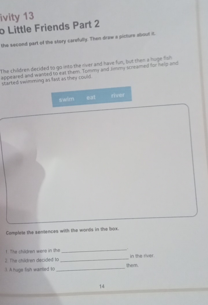 ivity 13 
o Little Friends Part 2 
the second part of the story carefully. Then draw a picture about it. 
The children decided to go into the river and have fun, but then a huge fish 
appeared and wanted to eat them. Tommy and Jimmy screamed for help and 
started swimming as fast as they could. 
swim eat river 
Complete the sentences with the words in the box. 
1. The children were in the _. 
_ 
in the river. 
2. The children decided to 
_ 
them. 
3. A huge fish wanted to 
14