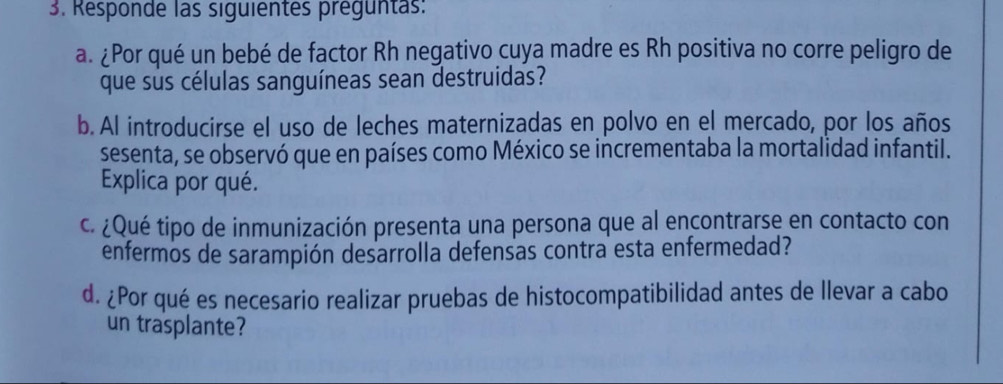 Responde las siguientes preguntas: 
a. ¿Por qué un bebé de factor Rh negativo cuya madre es Rh positiva no corre peligro de 
que sus células sanguíneas sean destruidas? 
b. Al introducirse el uso de leches maternizadas en polvo en el mercado, por los años 
sesenta, se observó que en países como México se incrementaba la mortalidad infantil. 
Explica por qué. 
c. ¿Qué tipo de inmunización presenta una persona que al encontrarse en contacto con 
enfermos de sarampión desarrolla defensas contra esta enfermedad? 
d. ¿Por qué es necesario realizar pruebas de histocompatibilidad antes de llevar a cabo 
un trasplante?