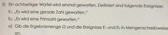 Ein achtseitiger Würfel wird einmal geworfen. Definiert sind folgende Ereignisse: 
Er: ,Es wird eine gerade Zahl geworfen.“
E_2 : „,Es wird eine Primzahl geworfen." 
a) Gib die Ergebnismenge Ω und die Ereignisse E1 und E₂ in Mengenschreibweise 
an.