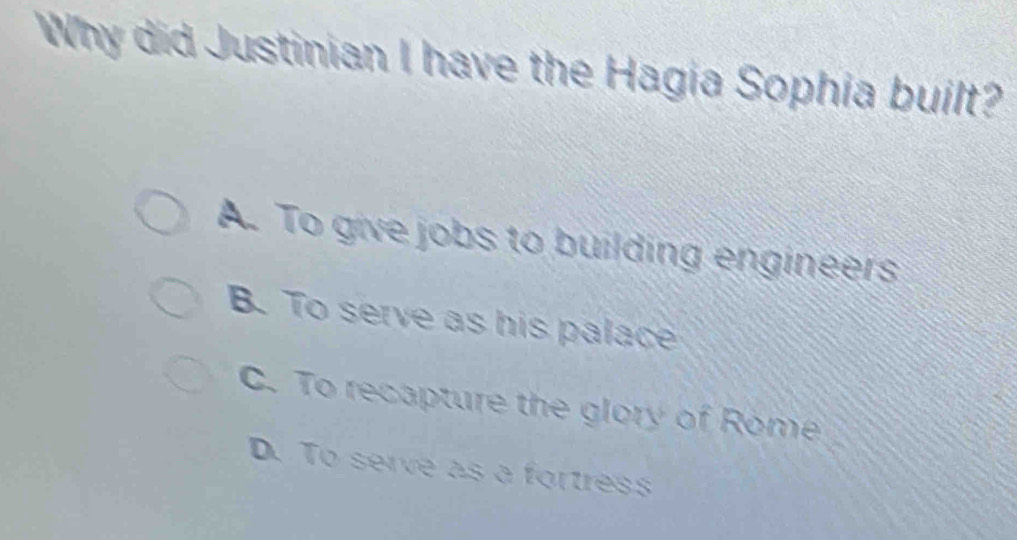 Why did Justinian I have the Hagia Sophia built?
A. To give jobs to building engineers
B. To serve as his palace
C. To recapture the glory of Rome
D. To serve as a fortress