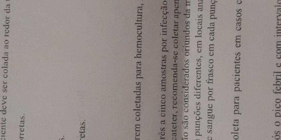 ciente deve ser colada ão redor da 
rretas. 
S. 
retas. 
rem coletadas para hemocultura, 
arês a cinco amostras por infecção 
cateter, recomenda-se coletar apen 
ão são considerados oriundos da m 
a punções diferentes, em locais ana 
e sangue por frasco em cada punç 
oleta para pacientes em casos c 
ós o pico febril e com intervalo