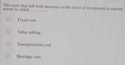 The costs that fall with increases in the level of investment in current
assets is called_
Fixed cost
Value adding
Transportation cost
Shortage cost