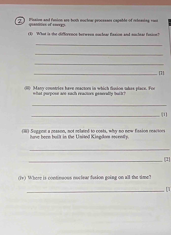 Fission and fusion are both nuclear processes capable of releasing vast 
quantities of energy. 
(i) What is the difference between nuclear fission and nuclear fusion? 
_ 
_ 
_ 
_[2] 
(ii) Many countries have reactors in which fission takes place. For 
what purpose are such reactors generally built? 
_ 
_[1] 
(iii) Suggest a reason, not related to costs, why no new fission reactors 
have been built in the United Kingdom recently. 
_ 
_[2] 
(iv) Where is continuous nuclear fusion going on all the time? 
_[1]