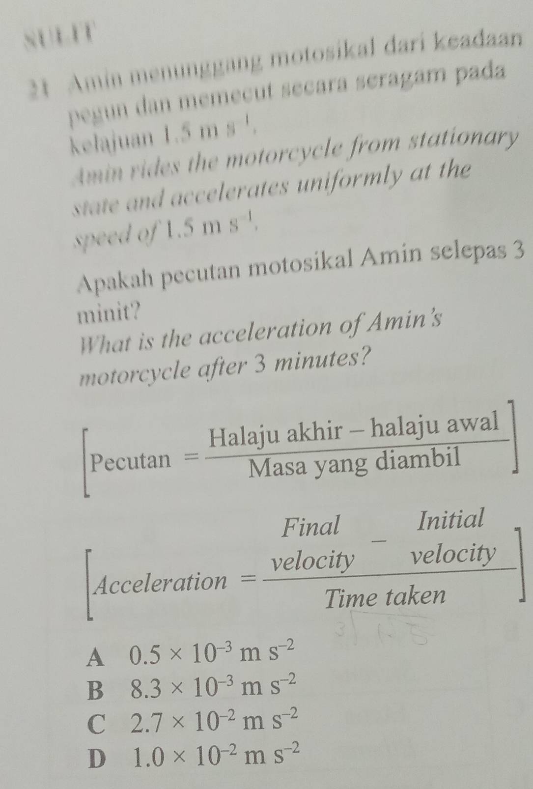 SULIT
21. Amín menunggang motosikal dari keadaan
pegun dan memeçut seçara séragam pada
kelajuan 1. ms
Amin rides the motorcycle from stationary
state and accelerates uniformly at the 
speed of 1.5ms^(-1). 
Apakah pecutan motosikal Amin selepas 3
minit?
What is the acceleration of Amin's
motorcycle after 3 minutes?
[Pecutan = (Halajuakhir-halajuawal)/Masayangdiambil ]
[Acceleration= Final/Velocity - Initial/Velocity Timetaken]
A 0.5* 10^(-3)ms^(-2)
B 8.3* 10^(-3)ms^(-2)
C 2.7* 10^(-2)ms^(-2)
D 1.0* 10^(-2)ms^(-2)