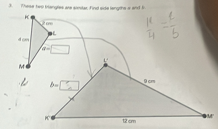 These two triangles are similar. Find side lengths α and b
K
2 cm
L
4 cm
a=□
M