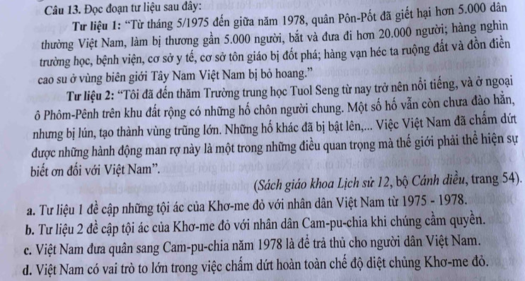 Đọc đoạn tư liệu sau đây:
Từ liệu 1: “Từ tháng 5/1975 đến giữa năm 1978, quân Pôn-Pốt đã giết hại hơn 5.000 dân
thường Việt Nam, làm bị thương gần 5.000 người, bắt và đưa đi hơn 20.000 người; hàng nghìn
trường học, bệnh viện, cơ sở y tế, cơ sở tôn giáo bị đốt phá; hàng vạn héc ta ruộng đất và đồn điễn
cao su ở vùng biên giới Tây Nam Việt Nam bị bỏ hoang.”
Từ liệu 2: “Tôi đã đến thăm Trường trung học Tuol Seng từ nay trở nên nổi tiếng, và ở ngoại
ô Phôm-Pênh trên khu đất rộng có những hố chôn người chung. Một số hố vẫn còn chưa đào hằn,
nhưng bị lún, tạo thành vùng trũng lớn. Những hố khác đã bị bật lên,... Việc Việt Nam đã chẩm dứt
được những hành động man rợ này là một trong những điều quan trọng mà thế giới phải thể hiện sự
biết ơn đối với Việt Nam'.
(Sách giáo khoa Lịch sử 12, bộ Cánh diều, trang 54).
a. Tư liệu 1 đề cập những tội ác của Khơ-me đỏ với nhân dân Việt Nam từ 1975 - 1978.
b. Tư liệu 2 đề cập tội ác của Khơ-me đỏ với nhân dân Cam-pu-chia khi chúng cầm quyền.
c. Việt Nam đưa quân sang Cam-pu-chia năm 1978 là đề trả thủ cho người dân Việt Nam.
d. Việt Nam có vai trò to lớn trong việc chẩm dứt hoàn toàn chế độ diệt chủng Khơ-me đỏ.