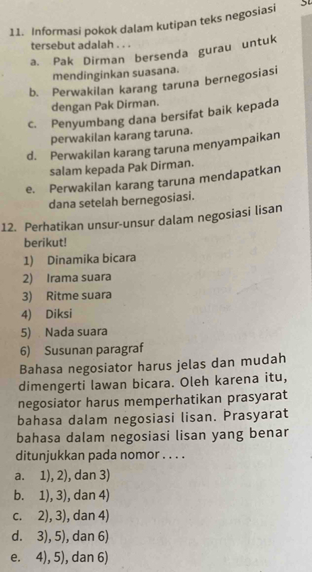 Informasi pokok dalam kutipan teks negosiasi
tersebut adalah . . .
a. Pak Dirman bersenda gurau untuk
mendinginkan suasana.
b. Perwakilan karang taruna bernegosiasi
dengan Pak Dirman.
c. Penyumbang dana bersifat baik kepada
perwakilan karang taruna.
d. Perwakilan karang taruna menyampaikan
salam kepada Pak Dirman.
e. Perwakilan karang taruna mendapatkan
dana setelah bernegosiasi.
12. Perhatikan unsur-unsur dalam negosiasi lisan
berikut!
1) Dinamika bicara
2) Irama suara
3) Ritme suara
4) Diksi
5) Nada suara
6) Susunan paragraf
Bahasa negosiator harus jelas dan mudah
dimengerti lawan bicara. Oleh karena itu,
negosiator harus memperhatikan prasyarat
bahasa dalam negosiasi lisan. Prasyarat
bahasa dalam negosiasi lisan yang benar
ditunjukkan pada nomor . . . .
a. 1), 2), dan 3)
b. 1),3) , dan 4)
C. 2),3) , dan 4)
dì 3),5) , dan 6)
e. 4),5) , dan 6)