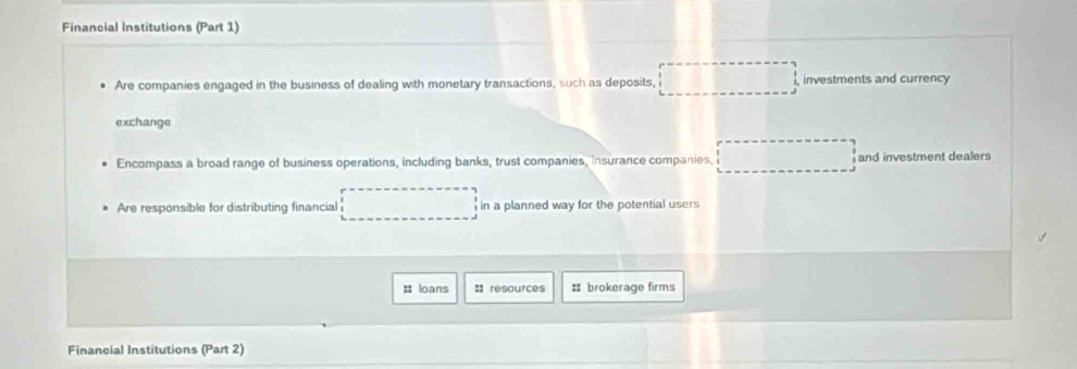 Financial Institutions (Part 1) 
Are companies engaged in the business of dealing with monetary transactions, such as deposits, investments and currency 
exchange 
Encompass a broad range of business operations, including banks, trust companies, insurance companies. and investment dealers 
Are responsible for distributing financial in a planned way for the potential users 
# loans :: resources # brokerage firms 
Financial Institutions (Part 2)