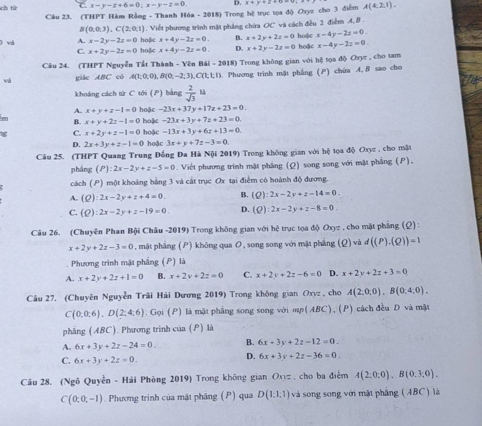 ch từ C. x-y-z+6=0;x-y-z=0. D. x+y+z+6=0
Câu 23. (THPT Hàm Rồng - Thanh Hóa - 2018) Trong hệ trục tọa độ Oxyz cho 3 điểm A(4:2:1).
B(0;0;3endpmatrix ,Cbeginpmatrix 2;0;1). Viết phương trình mặt phầng chứa OC và cách đều 2 điểm A, B .
) và A. x-2y-2z=0 hoặc x+4y-2z=0. B. x+2y+2z=0 hoặc x-4y-2z=0.
C. x+2y-2z=0 hoặc x+4y-2z=0. D. x+2y-2z=0 hoặc x-4y-2z=0.
Câu 24. (THPT Nguyễn Tất Thành - Yên Bái - 2018) Trong không gian với hệ tọa độ Oxyz , cho tam
và giảc ABC có A(1;0;0),B(0;-2;3),C(1;1;1). Phương trình mặt phẳng (P) chứa A, B sao cho
khoảng cách từ C tới (P) bằng  2/sqrt(3) la
A. x+y+z-1=0 hoặc -23x+37y+17z+23=0.
m
B. x+y+2z-1=0 hoặc -23x+3y+7z+23=0.
ng
C. x+2y+z-1=0 hoặc -13x+3y+6z+13=0.
D. 2x+3y+z-1=0 hoặc 3x+y+7z-3=0.
Câu 25. (THPT Quang Trung Đồng Đa Hà Nội 2019) Trong không gian với hệ tọa độ Oxyz , cho mặt
phẳng (P): 2x-2y+z-5=0. Viết phương trình mặt phăng (Q) song song với mặt phẳng (P),
cách (P) một khoảng bằng 3 và cắt trục Ox tại điểm có hoành độ dương.
A. (Q):2x-2y+z+4=0.
B. (Q):2x-2y+z-14=0.
D.
C. (Q):2x-2y+z-19=0. (Q):2x-2y+z-8=0.
Câu 26. (Chuyên Phan Bội Châu -2019) Trong không gian với hệ trục tọa độ Oxyz , cho mặt phẳng (Q) :
x+2y+2z-3=0 , mặt phẳng (P) không qua O, song song với mặt phẳng (Q) và d((P),(Q))=1
Phương trình mật phẳng (P) là
A. x+2y+2z+1=0 B. x+2y+2z=0 C. x+2y+2z-6=0 D. x+2y+2z+3=0
Câu 27. (Chuyên Nguyễn Trãi Hải Dương 2019) Trong không gian Oxyz , cho A(2;0;0),B(0;4;0),
C(0;0:6),D(2;4:6). Gọi (P) là mặt phẳng song song với _p(ABC) ), (P) cách đều D và mặt
phẳng (ABC). Phương trình của (P) là
A. 6x+3y+2z-24=0.
B. 6x+3y+2z-12=0.
C. 6x+3y+2z=0.
D. 6x+3y+2z-36=0.
Câu 28. (Ngô Quyền - Hải Phòng 2019) Trong không gian Oxyz , cho ba điểm A(2;0;0),B(0;3;0),
C(0;0;-1). Phương trình của mặt phãng (P) qua D(1:1:1) và song song với mặt phẳng (ABC) là