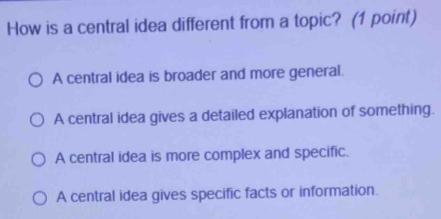 How is a central idea different from a topic? (1 point)
A central idea is broader and more general.
A central idea gives a detailed explanation of something.
A central idea is more complex and specific.
A central idea gives specific facts or information.