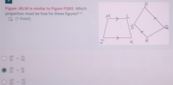 Figure JKLM is similar to Figure PQRS. Which
proportion must be true for these figures? "
τ (1 Polint)
 OR/AE = PL/2R 
 QR/RL = RS/R 
 V^(W=)/WI = PV/LM 