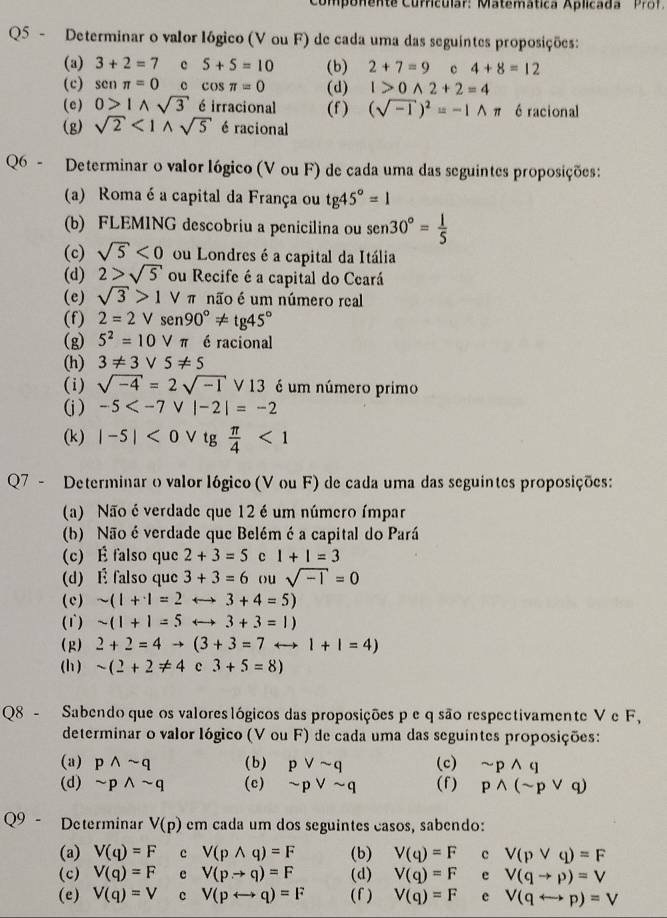 Componente Curricular: Matemática Aplicada Pro f
Q5 - Determinar o valor lógico (V ou F) de cada uma das seguintes proposições:
(a) 3+2=7 c 5+5=10 (b) 2+7=9 c 4+8=12
(c) senπ =0 c cos π =0 (d) I>0wedge 2+2=4
(e) 0>1wedge sqrt(3) é irracional (f) (sqrt(-1))^2=-1wedge π 6 racional
(g) sqrt(2)<1wedge sqrt(5) é racional
Q6 - Determinar o valor lógico (V ou F) de cada uma das seguintes proposições:
(a) Roma é a capital da França ou tg45°=1
(b) FLEMING descobriu a penicilina ou sen 30°= 1/5 
(c) sqrt(5)<0</tex> ou Londres é a capital da Itália
(d) 2>sqrt(5) ou Recife é a capital do Ceará
(e) sqrt(3)>1 V π não é um número real
(f) 2=2Vsen 90°!= tg45°
(g) 5^2=10vee π é racional
(h) 3!= 3vee 5!= 5
(i) sqrt(-4)=2sqrt(-1) V13 é um número primo
(j) -5
(k) |-5|<0</tex> V tg  π /4 <1</tex>
Q7 - Determinar o valor lógico (V ou F) de cada uma das seguintes proposições:
(a) Não é verdade que 12 é um número ímpar
(b) Não é verdade que Belém é a capital do Pará
(c) É falso que 2+3=5 c 1+1=3
(d) É falso que 3+3=6 ou sqrt(-1)=0
(c) sim (1+1=2 3+4=5)
(1) sim (1+1=5 rightarrow 3+3=1)
(R) 2+2=4to (3+3=7 rightarrow 1+1=4)
(h) sim (2+2!= 4 c 3+5=8)
Q8 - Sabendo que os valores lógicos das proposições p e q são respectivamente V e F,
determinar o valor lógico (V ou F) de cada uma das seguintes proposições:
(a) pwedge sim q (b) pvee sim q (c) sim pwedge q
(d) sim pwedge sim q (c) sim pvee sim q (f) pwedge (sim pvee q)
Q9 - Determinar V(p) em cada um dos seguintes casos, sabendo:
(a) V(q)=F c V(pwedge q)=F (b) V(q)=F c V(pvee q)=F
(c) V(q)=F e V(pto q)=F (d) V(q)=F e V(qto p)=V
(e) V(q)=V c V(prightarrow q)=F (f ) V(q)=F e V(qrightarrow p)=V