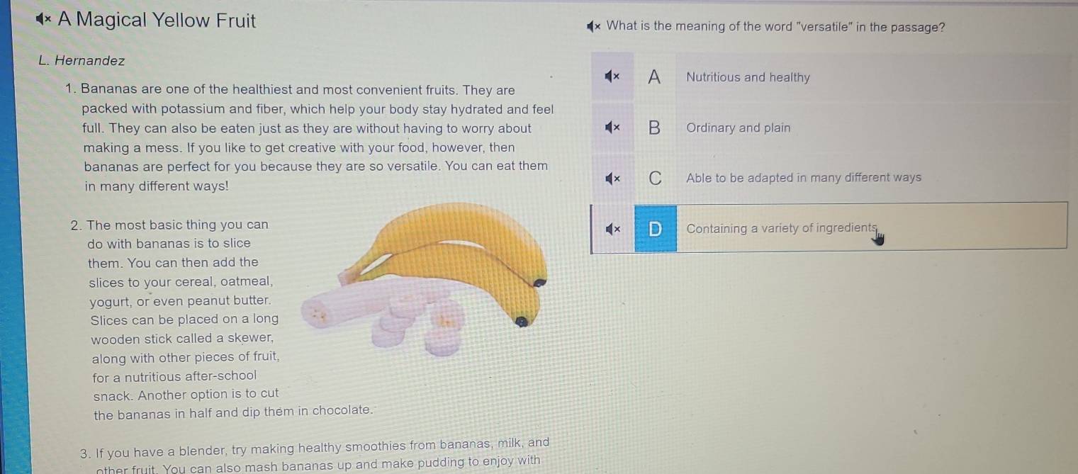 A Magical Yellow Fruit What is the meaning of the word "versatile" in the passage?
L. Hernandez
Nutritious and healthy
1. Bananas are one of the healthiest and most convenient fruits. They are
packed with potassium and fiber, which help your body stay hydrated and feel
full. They can also be eaten just as they are without having to worry about B Ordinary and plain
making a mess. If you like to get creative with your food, however, then
bananas are perfect for you because they are so versatile. You can eat them
in many different ways! Able to be adapted in many different ways
2. The most basic thing you can
Containing a variety of ingredients
do with bananas is to slice
them. You can then add the
slices to your cereal, oatmeal,
yogurt, or even peanut butter.
Slices can be placed on a long
wooden stick called a skewer,
along with other pieces of fruit,
for a nutritious after-school
snack. Another option is to cut
the bananas in half and dip them in chocolate.
3. If you have a blender, try making healthy smoothies from bananas, milk, and
nther fruit. You can also mash bananas up and make pudding to enjoy with