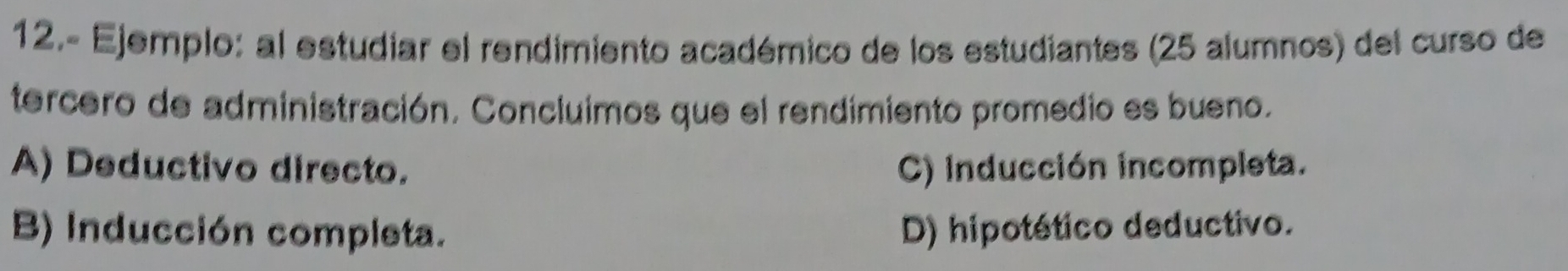 12.- Ejemplo: al estudiar el rendimiento académico de los estudiantes (25 alumnos) del curso de
tercero de administración. Concluimos que el rendimiento promedio es bueno.
A) Deductivo directo. C) inducción incompleta.
B) Inducción completa. D) hipotético deductivo.