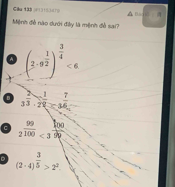 #13153479
Báo lỗi 
Mệnh đề nào dưới đây là mệnh đề sai?
A beginpmatrix 2· 9^(frac 1)2end(pmatrix)^(frac 3)4<6</tex>
B 3^(frac 2)3· 2^(frac 1)2<3^(frac 7)6
C 2^(99) 2^(100)<3^(frac 100)99endarray
D (2· 4)^ 3/5 >2^2.