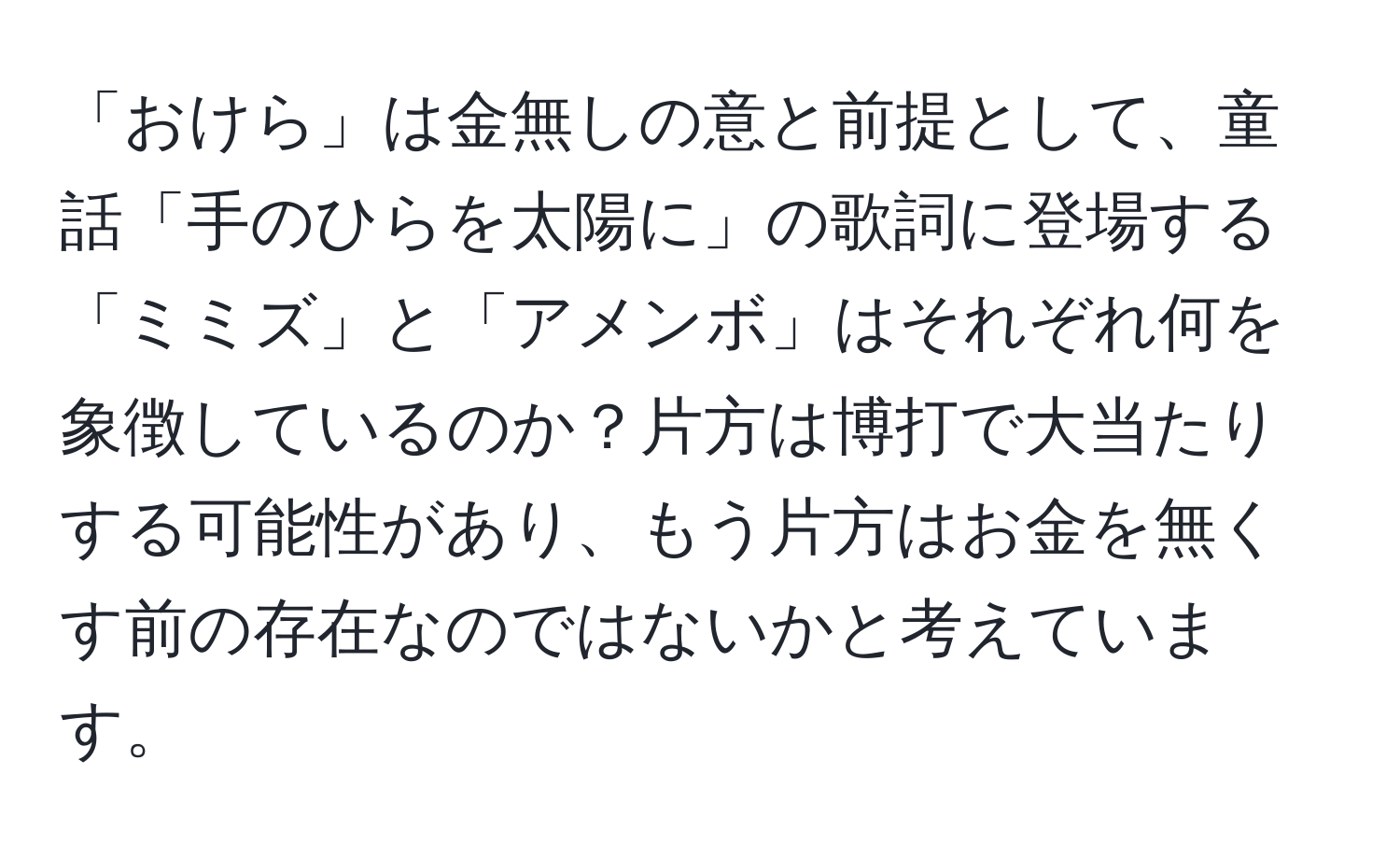 「おけら」は金無しの意と前提として、童話「手のひらを太陽に」の歌詞に登場する「ミミズ」と「アメンボ」はそれぞれ何を象徴しているのか？片方は博打で大当たりする可能性があり、もう片方はお金を無くす前の存在なのではないかと考えています。