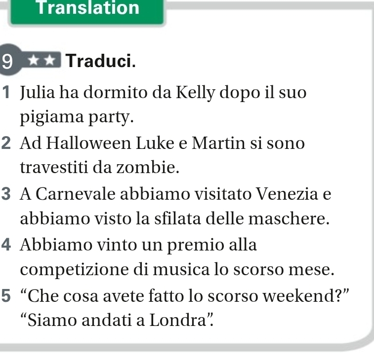 Translation 
9 Traduci. 
1 Julia ha dormito da Kelly dopo il suo 
pigiama party. 
2 Ad Halloween Luke e Martin si sono 
travestiti da zombie. 
3 A Carnevale abbiamo visitato Venezia e 
abbiamo visto la sfilata delle maschere. 
4 Abbiamo vinto un premio alla 
competizione di musica lo scorso mese. 
5“Che cosa avete fatto lo scorso weekend?” 
“Siamo andati a Londra”