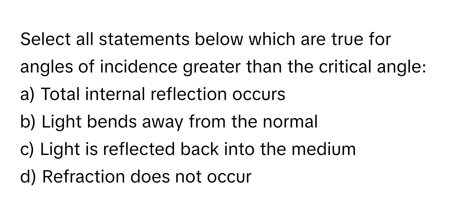 Select all statements below which are true for angles of incidence greater than the critical angle:

a) Total internal reflection occurs
b) Light bends away from the normal
c) Light is reflected back into the medium
d) Refraction does not occur