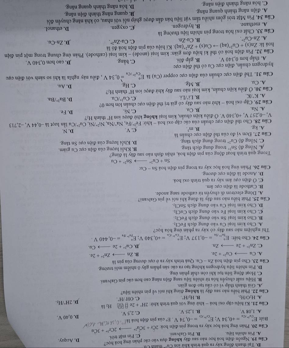 D. Tại thanh đồng xảy ra quá trình khử iơn Cu^(2+) thánh Cu 
Câu 19. Nguồn điện hoá học nào sau đây không dựa vào các phản ứng hoá học? D. Acquy.
A. Pin nhiên liệu. B. Pin Galvani.
C. Pin mặt trời.
Câu 20. Phản ứng hoá học xảy ra trong pin điện hoá: 2Cr+3Cu^(2+) 2Cr^(3+)+3Cu
Biết E_cu^(2+)/Cu^circ =+0,34V;E_cr^(3+)/Cr^circ =-0,74V.E° của pin điện hoá Là
D. 0,40 V.
A. 1,08 V. B. 1,25 V. C. 2,5 V.
Câu 21. Kí hiệu cặp oxi hoá - khử ứng với quá trình khử: 2H^++2e □ □ □ H_2 là
D. 2H^+/H_2.
A. H_2O/H_2. B. H_2/H^+.
C. OH^-/H^+.
Câu 22. Phát biểu nào sau đây là không đúng khi nói về pin nhiên liệu?
A. Giá thành thấp vì có cấu tạo đơn giản.
B. Hiệu suất chuyển hóa từ nhiên liệu sang điện năng cao hơn các pin Galvani.
C. Hoạt động liên tục khi còn chất phản ứng.
D. Pin nhiên liệu hydrogen không tạo ra các sản phẩm gây ô nhiễm môi trường.
Câu 23. Cho pin điện hoá Zn-Cu 1. Quá trình xảy ra ở cực dương của pin là
A. Cu_  Cu^(2+)+2e. B. Znto Zn^(2+)+2e.
C. Zn^(2+)+2e _  Zn. D. Cu^(2+)+2eto Cu.
Câu 24. Cho biết: E_Sn^(2+)/Sn^circ =-0,137V;E_Cu^(2+)/Cu^circ =+0,340V; E_Fe^(2+)/Fe^circ =-0,440V.
Thí nghiệm nào sau đây có xảy ra phản ứng hóa học?
A. Cho kim loại Cu vào dung dịch FeCl_2
B. Cho kim loại Sn vào dung dịch FeCl_2
C. Cho kim loại Fe vào dung dịch CuCl_2.
D. Cho kim loại Cu vào dung dịch SnCl_2
Câu 25. Phát biểu nào sau đây là đúng khi nói về pin Galvani?
A. Dòng electron di chuyển từ cathode sang anode.
B. Cathode là điện cực âm.
C. Ở điện cực âm xảy ra quá trình oxi hoá.
D. Anode là điện cực dương.
Câu 26. Phản ứng hoá học xảy ra trong pin điện hoá Sn-Cu:
Sn+Cu^(2+) Sn^(2+)+Cu
Trong quá trình hoạt động của pin điện hoá, nhận định nào sau đây là đúng?
A. Nồng độ Sn^(2+) trong dung dịch tăng. B Khối lượng của điện cực Cu giảm.
C. Nồng độ Cu^(2+) trong dung dịch tăng. D. Khối lượng của điện cực Sn tăng.
Câu 27. Đơn vị đo của thế điện cực chuẩn là
A. kg. C. V. D. N.
B. m^3.
Ni^(2+)/Ni,Cu^(2+)/Cu
Câu 28. Cho thế điện cực chuẩn của các cặp oxi hoá - khử: Fe^(2+)/Fe,Na^+ /Na, thành H_2 ? u lần lượt là −0,44 V, −2,713
V, −0,257 V, +0,340 V. Ở điều kiện chuẩn, kim loại không khử được ion H^+
A. Na B. Cu. C. Ni. D. Fe.
Câu 29. Cặp oxi hoá - khử nào sau đây có giá trị thế điện cực chuẩn lớn hơn 0?
A. K^+/K. B. Li*/Li. C. Cu^(2+)/Cu. D. Ba^(2+)/Ba.
Câu 30. Ở điều kiện chuẩn, kim loại nào sau đây khử được ion H^+ thành H_2 2
A. Cu. B. Mg. C. Hg. D. Au.
Câu 31. Thế điện cực chuẩn của điện cực copper ( (Cu) là E_Cu^(2+)/Cu^circ =0,34V , điều này nghĩa là khi so sánh với điện cực
hydrogen chuẩn, điện cực Cu có thế điện cực
A. thấp hơn 0,340 V. B. gấp đôi. C. bằng. D. cao hơn 0,340 V.
Câu 32. Pin điện hoá có thể kí hiệu đơn giản: kim loại (anode) - kim loại (cathode). Phản ứng chung trong một pin điện
hoá là: Zn(s)+Cu^(2+)(aq)to Cu(s)+Zn^(2+) (aq) ). Kí hiệu của pin điện hoá đó là
A. Zn-Cu^(2+). B. Cu-Zn. C. Cu-Zn^(2+).
D. Zn-Cu.
Câu 33. Chất oxi hóa trong pin nhiên liệu thường là
A. methane. B. hydrogen. C. oxygen. D. ethanol.
Câu 34. Pin Mặt trời gồm nhiều tấm vật liệu bán dẫn được ghép nổi với nhau, có khả năng chuyền đổi
A. điện năng thành quang năng. B. quang năng thành điện năng.
C. hóa năng thành điện năng. D. hóa năng thành quang năng.