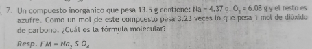 Un compuesto inorgánico que pesa 13.5 g contiene: Na=4.37g, O_2=6.08 g y el resto es 
azufre. Como un mol de este compuesto pesa 3,23 veces lo que pesa 1 mol de dióxido 
de carbono. ¿Cuál es la fórmula molecular? 
Resp. FM=Na_2SO_4