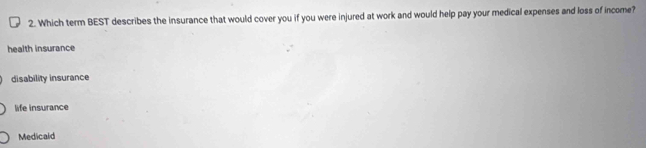 Which term BEST describes the insurance that would cover you if you were injured at work and would help pay your medical expenses and loss of income?
health insurance
disability insurance
life insurance
Medicaid