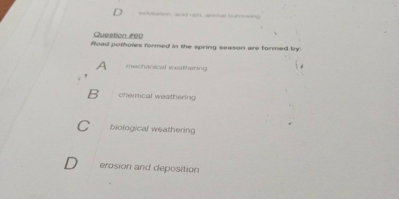 exfoliation, acid rain, animal burrowing
Question #60
Road potholes formed in the spring season are formed by:
A mechanical weathering
B chemical weathering
biological weathering
erosion and deposition