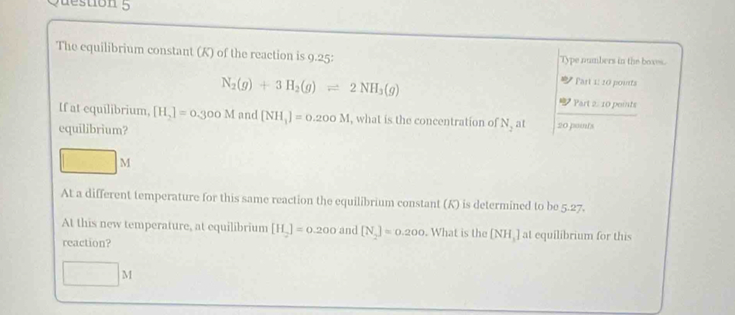 destion 5 
The equilibrium constant (K) of the reaction is 9.25 : Type numbers in the boxes.
N_2(g)+3H_2(g)leftharpoons 2NH_3(g)
Part 1: 10 pounts 
Part 2: 10 points 
If at equilibrium, [H_2]=0.300M and [NH_1]=0.200M , what is the concentration of N at 
equilibrium? 20 points
M
At a different temperature for this same reaction the equilibrium constant (K) is determined to be 5.27. 
At this new temperature, at equilibrium [H_2]=0.200 and [N_2]=0.200. What is the [NH ] at equilibrium for this 
reaction? 
() |1 M