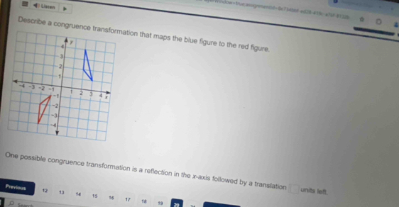 () Listen 
W 4
Describe a congruence transformation that maps the blue figure to the red figure. 
One possible congruence transformation is a reflection in the x-axis followed by a translation □ units left. 
Previous 12 13 1.4 15 16 17 18 19 20