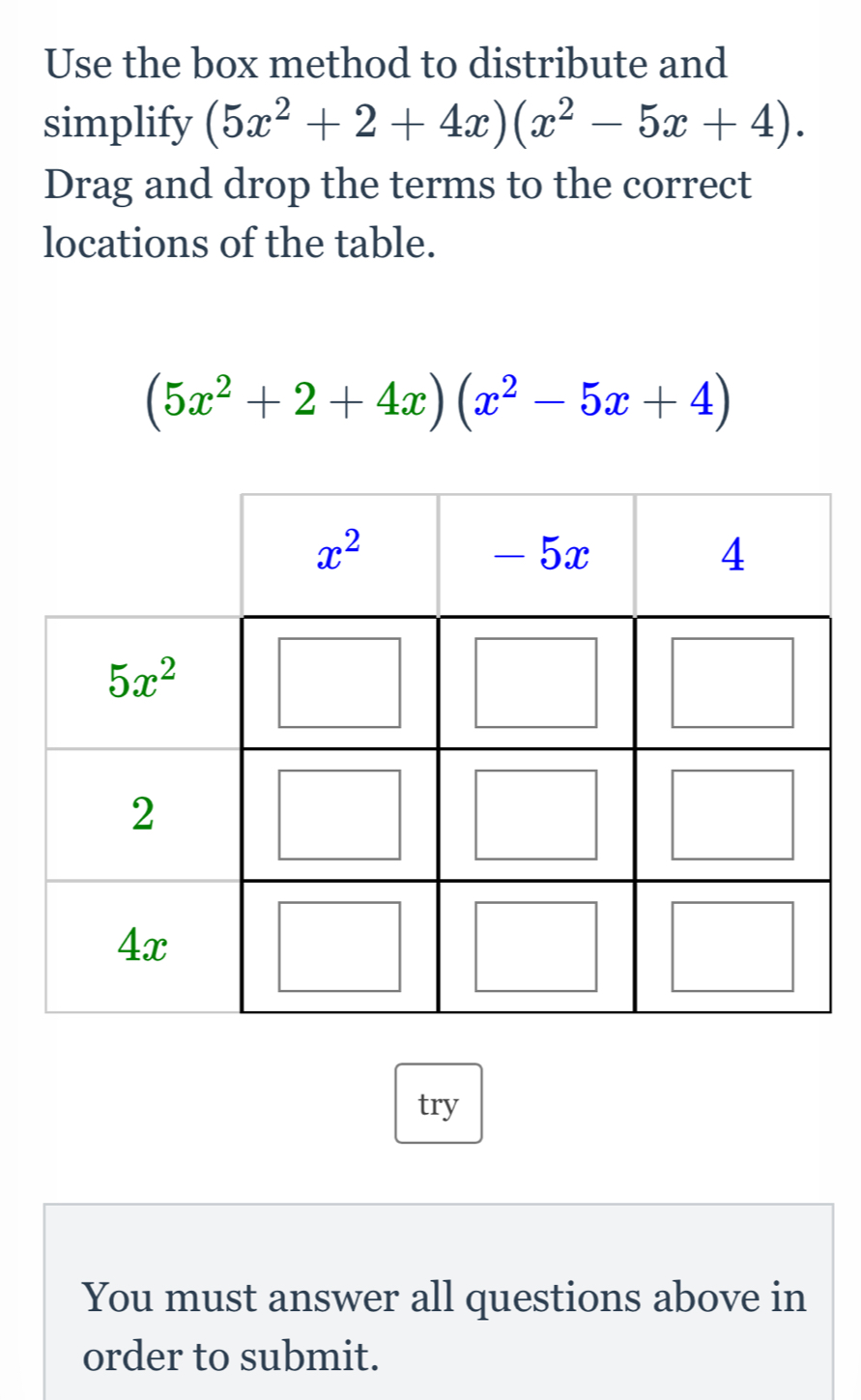 Use the box method to distribute and
simplify (5x^2+2+4x)(x^2-5x+4).
Drag and drop the terms to the correct
locations of the table.
(5x^2+2+4x)(x^2-5x+4)
try
You must answer all questions above in
order to submit.