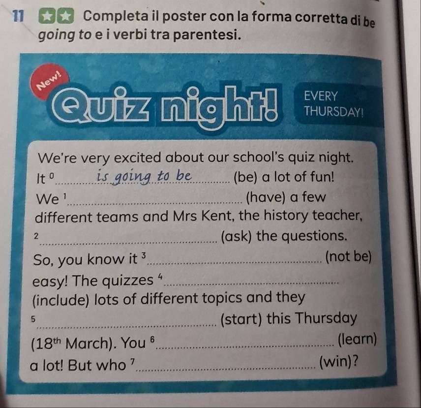 Completa il poster con la forma corretta di be 
going to e i verbi tra parentesi. 
New! 
Quiz night! EVERY 
THURSDAY! 
We're very excited about our school's quiz night. 
It^0 _(be) a lot of fun! 
We ¹_ (have) a few 
different teams and Mrs Kent, the history teacher, 
2_ (ask) the questions. 
So, you know it 3 _(not be) 
easy! The quizzes “_ 
(include) lots of different topics and they 
5 
_(start) this Thursday
(18^(th) March). You b _(learn) 
a lot! But who '_ (win)?