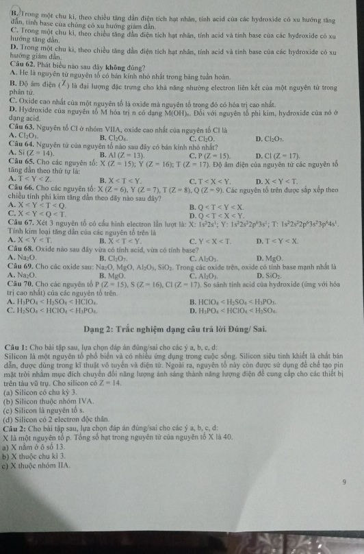 B. Trong một chu ki, theo chiều tăng dẫn điện tích hạt nhân, tính acid của các hydroxide có xu hướng tăng
dẫn, tính base của chúng có xu hướng giám dẫn
C. Trong một chu kì, theo chiều tăng dân điện tích hạt nhân, tính acid và tính base của các hydroxide có xu
hướng tăng dẫn.
D. Trong một chu kì, theo chiều tăng dần điện tích hạt nhân, tính acid và tính base của các hydroxide có xu
hướng giảm dẫn
Câu 62. Phát biểu nào sau đây không đúng?
A. He là nguyên từ nguyên tố có bán kính nhỏ nhất trong bảng tuần hoàn.
B. Độ âm điện (X) là đại lượng đặc trưng cho khả năng nhường electron liên kết của một nguyên tử trong
phân tử.
C. Oxide cao nhất của một nguyên tổ là oxide mà nguyên tố trong đó có hóa trị cao nhất.
D. Hydroxide của nguyên tố M hóa trị n có dạng M(OH) ớ Đổi với nguyên tổ phi kim, hydroxide của nó ở
dạng acid.
Câu 63. Nguyên tố CI ở nhóm VIIA, oxide cao nhất của nguyên tố Cỉ là
A. Cl_2O_3. B, Cl_2O_4 C. Cl_2O. D. Cl_2O_7.
Câu 64. Nguyên tử của nguyên tố nào sau đây có bán kính nhỏ nhất?
A. Si(Z=14) B. AI(Z=13). C. P(Z=15). D. CI(Z=17).
Câu 65. Cho các nguyên tổ: x (Z=15);Y(Z=16);T(Z=17)
tăng dần theo thứ tự là: .  Độ âm điện của nguyên tử các nguyên tố
A. T B. X C. T D. X
Câu 66. Cho các nguyên tổ: X(Z=6)
chiều tính phi kim tăng dẫn theo dãy nào sau đây? , Y (Z=7),T(Z=8),Q(Z=9). Các nguyên tổ trên được sắp xếp theo
A. X B. Q
C. X
D. Q
Câu 67. Xét 3 nguyên tố có cấu hình electron lần lượt là: X:1s^22s^1;Y:1s^22s^22p^63s^1;T:1s^22s^22p^63s^23p^64s^1.
Tính kim loại tăng dẫn của các nguyên tố trên là
A. X B. X C. Y D. T
Câu 68. Oxide nào sau đây vừa có tính acid, vừa có tính base?
A. Na₂O. B. Cl_2O_7. C. Al_2O_3. D. MgO.
Câu 69, Cho các oxide sau: Na_2O,MgO,Al_2O_3,SiO_2.
A. Na₂O. B, MgO.  Trong các oxide trên, oxide có tỉnh base mạnh nhất là
C. Al_2O_3. D. SiO_2.
Câu 70. Cho các nguyên tổ P(Z=15),S(Z=16),C1(Z=17) '). So sánh tính acid của hydroxide (ứng với hóa
trị cao nhất) của các nguyên tổ trên
A. H_3PO_4 B. HCIO_4
C. H_2SO_4 D. H_3PO_4
Dạng 2: Trắc nghiệm dạng câu trả lời Đúng/ Sai.
Câu 1: Cho bài tập sau, lựa chọn đáp án đúng/sai cho các ý a, b, c, d:
Silicon là một nguyên tố phố biến và có nhiều ứng dụng trong cuộc sống. Silicon siêu tinh khiết là chất bán
dẫn, được dùng trong kĩ thuật vô tuyển và điện tử. Ngoài ra, nguyên tố này còn được sử dụng để chế tạo pin
mặt trời nhằm mục đích chuyển đổi năng lượng ánh sáng thành năng lượng điện để cung cấp cho các thiết bị
trên tàu vũ trụ. Cho silicon có Z=14.
(a) Silicon có chu kỳ 3
(b) Silicon thuộc nhóm IVA.
(c) Silicon là nguyên tố s.
(d) Silicon có 2 electron độc thân.
Câu 2: Cho bài tập sau, lựa chọn đáp án đủng/sai cho các ý a, b, c, d:
X là một nguyên tổ p. Tổng số hạt trong nguyên từ của nguyên tố X là 40.
a) X nằm ở ô số 13.
b) X thuộc chu kỉ 3.
c) X thuộc nhóm IIA.
9