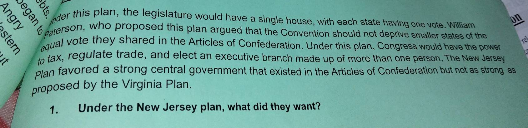 nder this plan, the legislature would have a single house, with each state having one vote. William 
on 
2 paterson, who proposed this plan argued that the Convention should not deprive smaller states of the 
re 
equal vote they shared in the Articles of Confederation. Under this plan, Congress would have the power 
to tax, regulate trade, and elect an executive branch made up of more than one person. The New Jersey 
Plan favored a strong central government that existed in the Articles of Confederation but not as strong as 
proposed by the Virginia Plan. 
1. Under the New Jersey plan, what did they want?