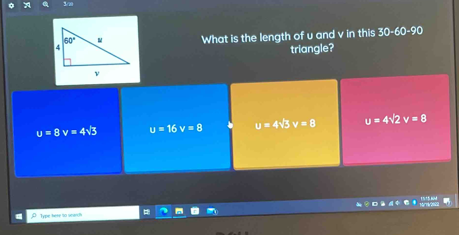 3/20
What is the length of u and v in this 30-60-90
triangle?
u=8v=4sqrt(3)
u=16v=8 u=4sqrt(3)v=8 u=4sqrt(2)v=8
11:15 AM
Type here to search 10/19/2022