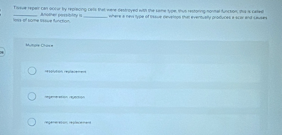 Tissue repair can occur by replacing cells that were destroyed with the same type, thus restoring normal function; this is called
_Another possibility is _where a new type of tissue develops that eventually produces a scar and causes
loss of some tissue function.
Multiple Choice
0B
resolution: replacement
regeneration: rejection
regeneration, replacement