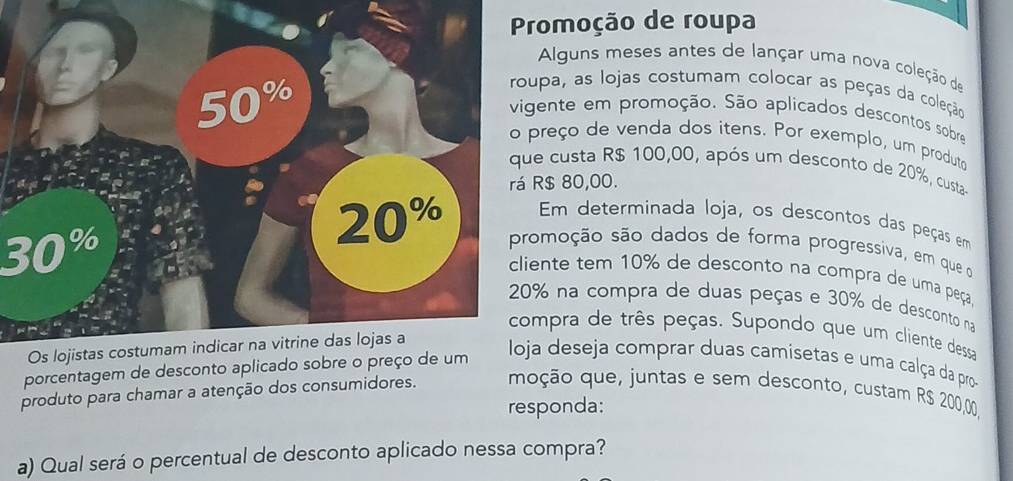 romoção de roupa
Alguns meses antes de lançar uma nova coleção de
pa, as lojas costumam colocar as peças da coleção
nte em promoção. São aplicados descontos sobre
reço de venda dos itens. Por exemplo, um produto
custa R$ 100,00, após um desconto de 20%, custa-
$ 80,00.
Em determinada loja, os descontos das peças em
moção são dados de forma progressiva, em que o
nte tem 10% de desconto na compra de uma peça
30° na compra de duas peças e 30% de desconto na
pra de três peças. Supondo que um cliente dessa
porcentagem de desconto aplicado sobre o preço de um
loja deseja comprar duas camisetas e uma calça da pro--
produto para chamar a atenção dos consumidores. moção que, juntas e sem desconto, custam R$ 200,00,
responda:
a) Qual será o percentual de desconto aplicado nessa compra?