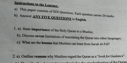 Instructions to the Learner: 
a) This paper consists of SIX Questions. Each question carries 20 marks. 
b) Answer ANY FIVE QUESTIONS in English. 
1. a). State importance of the Holy Quran to a Muslim. 
b). Discuss seven limitations of translating the Quran into other languages. 
c). What are the lessons that Muslims can learn from Surah Al-Fiil? 
2. a). Outline reasons why Muslims regard the Quran as a “book for Guidance” . 
s t on of the Qur a n