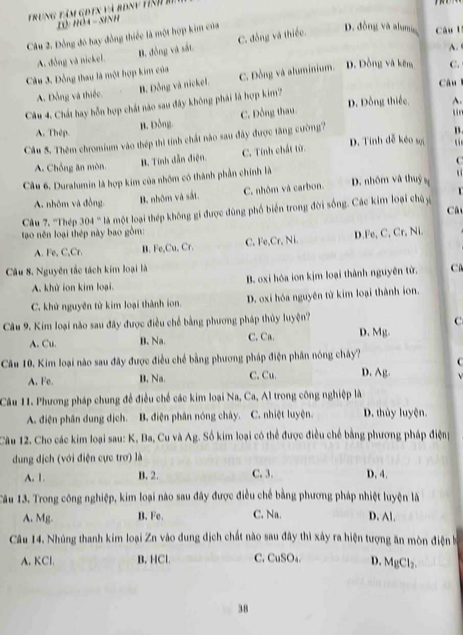 Trung tâm GĐTn và bóny tỉnh m
LO: HOA - Sinh
Câu 2. Đồng đó hay đồng thiếc là một hợp kim của
A. đồng và nickel. D. đồng và sắt. C. đồng và thiếc. D. đồng và alumia Câu lý
A.
Câu 3. Đồng thau là một hợp kim của
A. Đồng và thiếc. B. Đồng và nickel. C. Đồng và aluminium. D. Dồng và kẽm C.
Câul
D. Dồng thiếc, A.
Câu 4. Chất hay hỗn hợp chất nào sau đây không phải là hợp kim?
A. Thép. B. Đồng. C. Dồng thau.
tín
Câu S. Thêm chromium vào thép thì tính chất nào sau đây được tăng cường?
B.
A. Chồng ăn mòn. B. Tính dẫn điện. C. Tính chất từ.
D. Tính đễ kéo sợi  u  
C
Câu 6. Duralumin là hợp kim của nhóm có thành phần chính là
u 
A. nhôm và đồng. B. nhôm và sắt. C. nhôm và carbon. D. nhôm và thuỷ ng
Câ
Câu 7. ''Thép 304 '' là một loại thép không gi được dùng phố biến trong đời sống. Các kim loại chủ y
tao nên loại thép này bao gồm:
A.Fe, C,Cr. B. Fe,Cu, Cr. C. Fe,Cr. Ni. D.Fe, C, Cr, Ni.
Câu 8. Nguyên tắc tách kim loại là C
A. khử ion kim loại. B. oxi hóa ion kịm loại thành nguyên từ.
C. khử nguyên tử kim loại thành ion. D. oxi hóa nguyên tử kim loại thành ion.
Câu 9. Kim loại nào sau đây được điều chế bằng phương pháp thủy luyện?
C
A. Cu. B. Na. C. Ca.
D. Mg.
Câu 10. Kim loại nào sau đây được điều chế bằng phương pháp điện phân nóng chây?

A. Fe. B. Na. C. Cu.
D. Ag.
Câu 11. Phương pháp chung để điều chế các kim loại Na, Ca, Al trong công nghiệp là
A. điện phân dung dịch. B. điện phân nóng chây. C. nhiệt luyện. D. thủy luyện.
Câu 12. Cho các kim loại sau: K, Ba, Cu và Ag. Số kim loại có thể được điều chế bằng phương pháp điệng
dung dịch (với điện cực trơ) là
A. 1. B. 2. C. 3. D. 4.
Tâu 13. Trong công nghiệp, kim loại nào sau đây được điều chế bằng phương pháp nhiệt luyện là
A. Mg. B. Fe. C. Na. D. Al.
Câu 14. Nhúng thanh kim loại Zn vào dung dịch chất nào sau đây thì xảy ra hiện tượng ăn mòn điện h
A. KCl. B. HCl. C. CuSO₄.
D. MgCl₂.
38