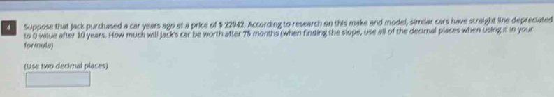 Suppose that jack purchased a car years ago at a price of $ 22942. According to research on this make and model, similar cars have straight line depreciated 
to 9 value after 10 years. How much will Jack's car be worth after 75 months (when finding the slope, use all of the decimal places when using it in your 
formula) 
(Use two decimal places)