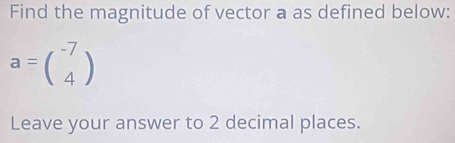 Find the magnitude of vector a as defined below:
a=beginpmatrix -7 4endpmatrix
Leave your answer to 2 decimal places.