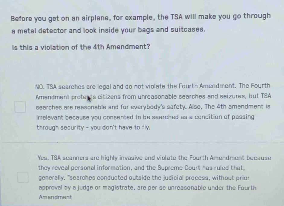 Before you get on an airplane, for example, the TSA will make you go through
a metal detector and look inside your bags and suitcases.
Is this a violation of the 4th Amendment?
NO. TSA searches are legal and do not violate the Fourth Amendment. The Fourth
Amendment proterts citizens from unreasonable searches and seizures, but TSA
searches are reasonable and for everybody's safety. Also, The 4th amendment is
irrelevant because you consented to be searched as a condition of passing
through security - you don't have to fly.
Yes. TSA scanners are highly invasive and violate the Fourth Amendment because
they reveal personal information, and the Supreme Court has ruled that,
generally, "searches conducted outside the judicial process, without prior
approval by a judge or magistrate, are per se unreasonable under the Fourth
Amendment