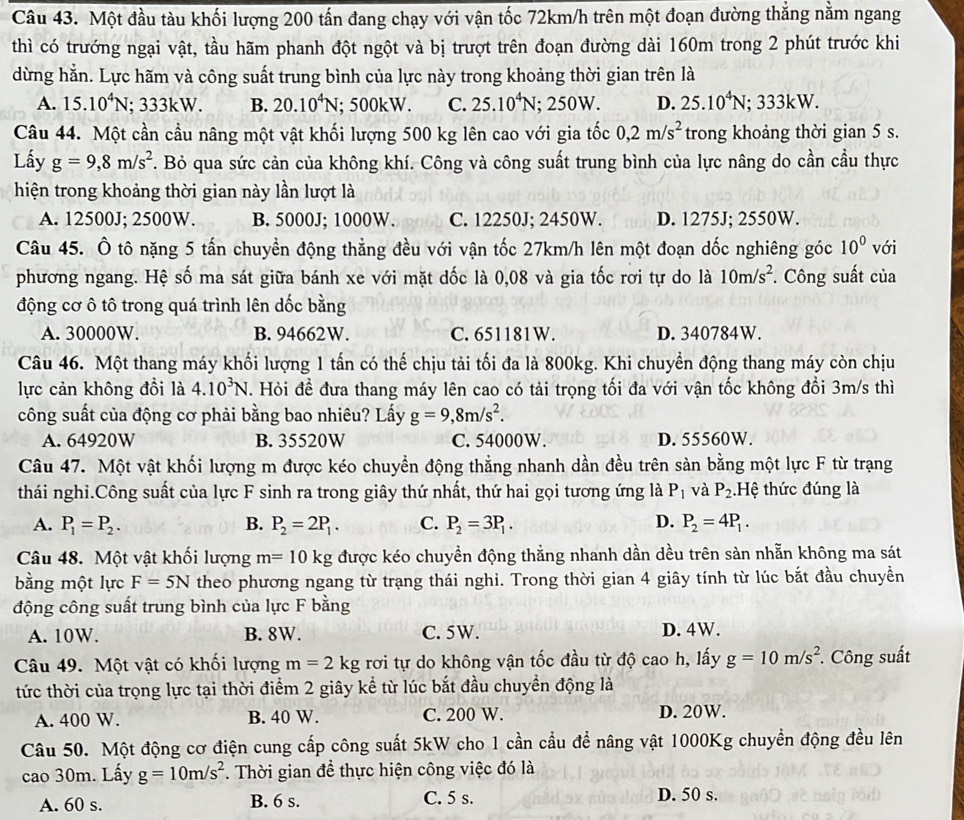 Một đầu tàu khối lượng 200 tấn đang chạy với vận tốc 72km/h trên một đoạn đường thắng nằm ngang
thì có trướng ngại vật, tầu hãm phanh đột ngột và bị trượt trên đoạn đường dài 160m trong 2 phút trước khi
dừng hằn. Lực hãm và công suất trung bình của lực này trong khoảng thời gian trên là
A. 15.10^4N; 333kW. B. 20.10^4N; 500kW. C. 25.10^4N; 250W. D. 25.10^4N; 333kW.
Câu 44. Một cần cầu nâng một vật khối lượng 500 kg lên cao với gia tốc 0,2m/s^2 trong khoảng thời gian 5 s.
Lấy g=9,8m/s^2. Bỏ qua sức cản của không khí. Công và công suất trung bình của lực nâng do cần cầu thực
hiện trong khoảng thời gian này lần lượt là
A. 12500J; 2500W. B. 5000J; 1000W. C. 12250J; 2450W. D. 1275J; 2550W.
Câu 45. Ô tô nặng 5 tấn chuyền động thẳng đều với vận tốc 27km/h lên một đoạn dốc nghiêng góc 10^0 với
phương ngang. Hệ số ma sát giữa bánh xe với mặt dốc là 0,08 và gia tốc rơi tự do là 10m/s^2. Công suất của
động cơ ô tô trong quá trình lên dốc bằng
A. 30000W. B. 94662W. C. 651181W. D. 340784W.
Câu 46. Một thang máy khối lượng 1 tấn có thế chịu tải tối đa là 800kg. Khi chuyển động thang máy còn chịu
lực cản không đổi là 4.10^3N. Hỏi đề đưa thang máy lên cao có tải trọng tối đa với vận tốc không đổi 3m/s thì
công suất của động cơ phải bằng bao nhiêu? Lấy g=9,8m/s^2.
A. 64920W B. 35520W C. 54000W. D. 55560W.
Câu 47. Một vật khối lượng m được kéo chuyển động thẳng nhanh dần đều trên sàn bằng một lực F từ trạng
thái nghi.Công suất của lực F sinh ra trong giây thứ nhất, thứ hai gọi tương ứng là P_1 và P_2.Hệ thức đúng là
A. P_1=P_2. B. P_2=2P_1. C. P_2=3P_1. D. P_2=4P_1.
Câu 48. Một vật khối lượng m=10kg được kéo chuyền động thẳng nhanh dần dều trên sàn nhẵn không ma sát
bằng một lực F=5N theo phương ngang từ trạng thái nghi. Trong thời gian 4 giây tính từ lúc bắt đầu chuyền
động công suất trung bình của lực F bằng
A. 10W. B. 8W. C. 5W. D. 4W.
Câu 49. Một vật có khối lượng m=2kg rơi tự do không vận tốc đầu từ độ cao h, lấy g=10m/s^2 *. Công suất
tức thời của trọng lực tại thời điểm 2 giây kể từ lúc bắt đầu chuyền động là
A. 400 W. B. 40 W. C. 200 W. D. 20W.
Câu 50. Một động cơ điện cung cấp công suất 5kW cho 1 cần cầu để nâng vật 1000Kg chuyền động đều lên
cao 30m. Lấy g=10m/s^2. Thời gian để thực hiện công việc đó là
A. 60 s. B. 6 s. C. 5 s. D. 50 s.