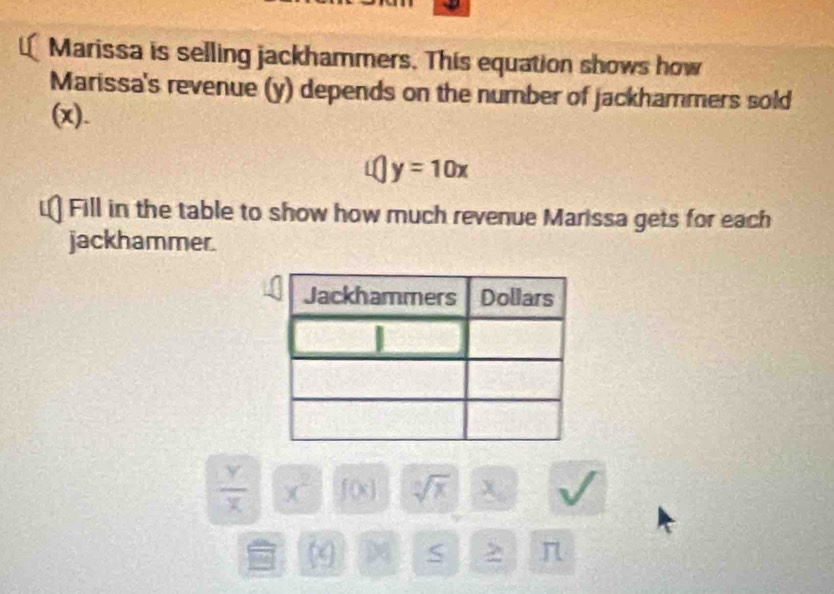 Marissa is selling jackhammers. This equation shows how 
Marissa's revenue (y) depends on the number of jackhammers sold 
(x).
y=10x
Fill in the table to show how much revenue Marissa gets for each 
jackhammer.
 Y/X  x^2 f(x) sqrt[n](x) 1 x
(x) S > π