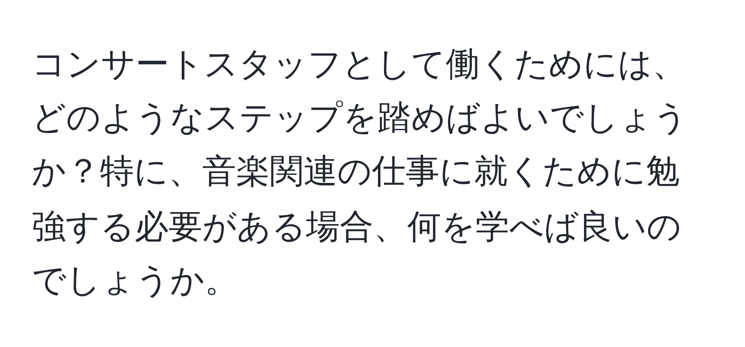 コンサートスタッフとして働くためには、どのようなステップを踏めばよいでしょうか？特に、音楽関連の仕事に就くために勉強する必要がある場合、何を学べば良いのでしょうか。