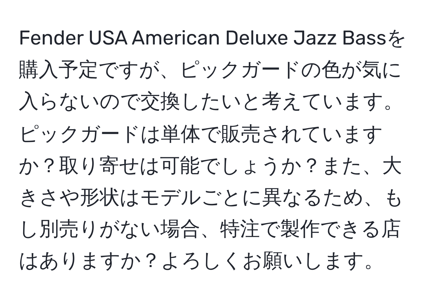 Fender USA American Deluxe Jazz Bassを購入予定ですが、ピックガードの色が気に入らないので交換したいと考えています。ピックガードは単体で販売されていますか？取り寄せは可能でしょうか？また、大きさや形状はモデルごとに異なるため、もし別売りがない場合、特注で製作できる店はありますか？よろしくお願いします。